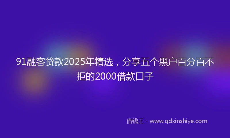 91融客贷款2025年精选，分享五个黑户百分百不拒的2000借款口子