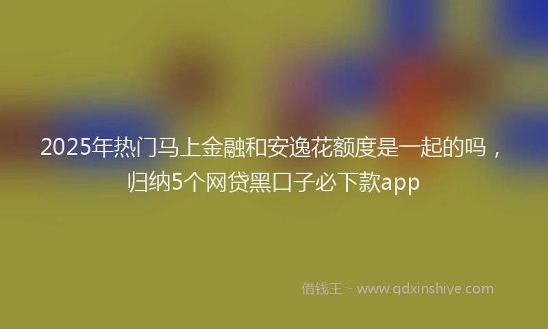2025年热门马上金融和安逸花额度是一起的吗，归纳5个网贷黑口子必下款app