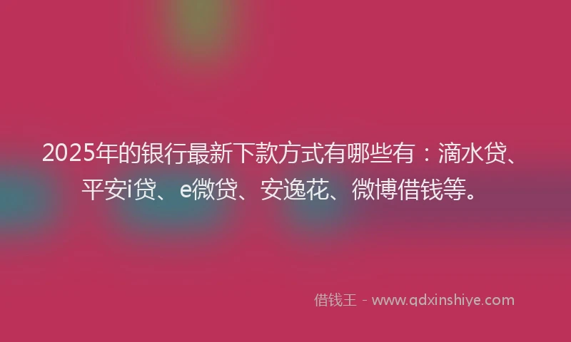 2025年的银行最新下款方式有哪些有：滴水贷、平安i贷、e微贷、安逸花、微博借钱等。