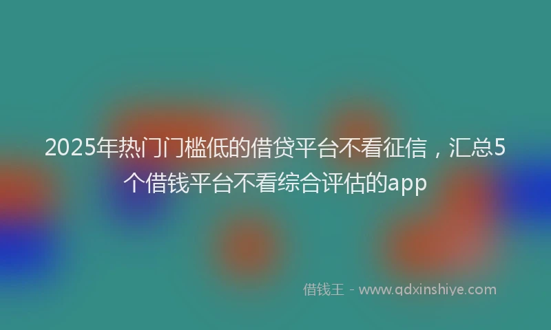 2025年热门门槛低的借贷平台不看征信，汇总5个借钱平台不看综合评估的app