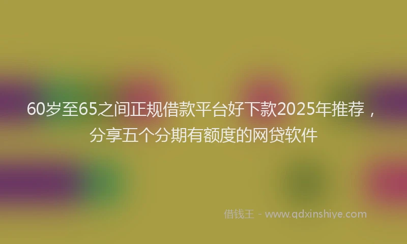 60岁至65之间正规借款平台好下款2025年推荐，分享五个分期有额度的网贷软件