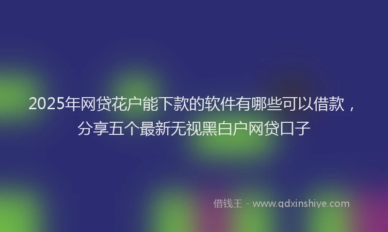 2025年网贷花户能下款的软件有哪些可以借款，分享五个最新无视黑白户网贷口子
