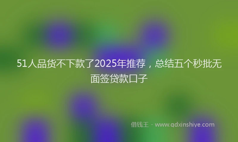 51人品货不下款了2025年推荐，总结五个秒批无面签贷款口子