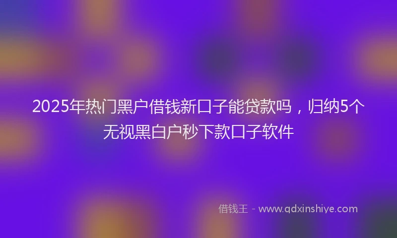 2025年热门黑户借钱新口子能贷款吗，归纳5个无视黑白户秒下款口子软件
