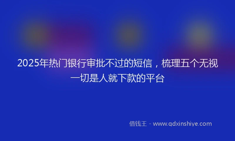 2025年热门银行审批不过的短信，梳理五个无视一切是人就下款的平台