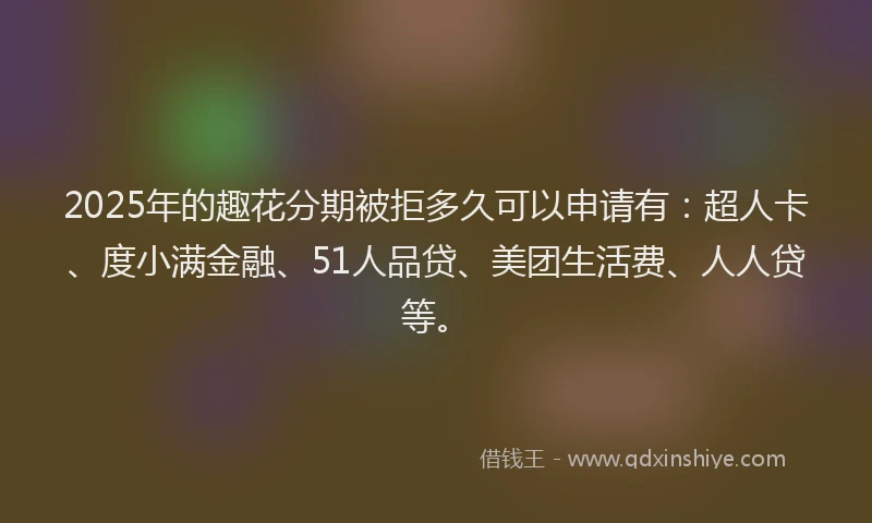 2025年的趣花分期被拒多久可以申请有：超人卡、度小满金融、51人品贷、美团生活费、人人贷等。
