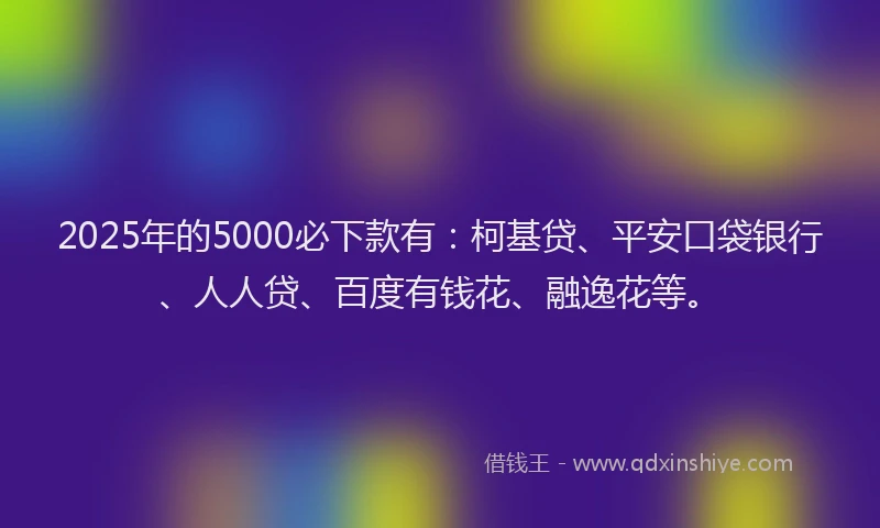 2025年的5000必下款有：柯基贷、平安口袋银行、人人贷、百度有钱花、融逸花等。