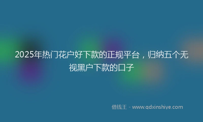 2025年热门花户好下款的正规平台，归纳五个无视黑户下款的口子