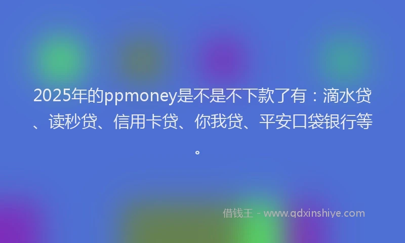 2025年的ppmoney是不是不下款了有：滴水贷、读秒贷、信用卡贷、你我贷、平安口袋银行等。