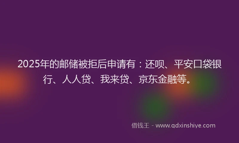 2025年的邮储被拒后申请有：还呗、平安口袋银行、人人贷、我来贷、京东金融等。