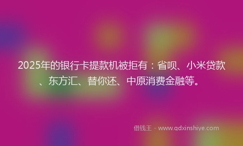 2025年的银行卡提款机被拒有：省呗、小米贷款、东方汇、替你还、中原消费金融等。