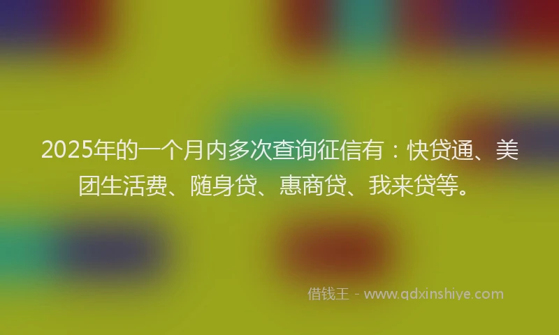 2025年的一个月内多次查询征信有：快贷通、美团生活费、随身贷、惠商贷、我来贷等。