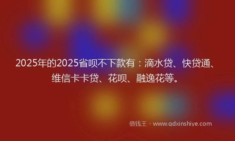 2025年的2025省呗不下款有：滴水贷、快贷通、维信卡卡贷、花呗、融逸花等。