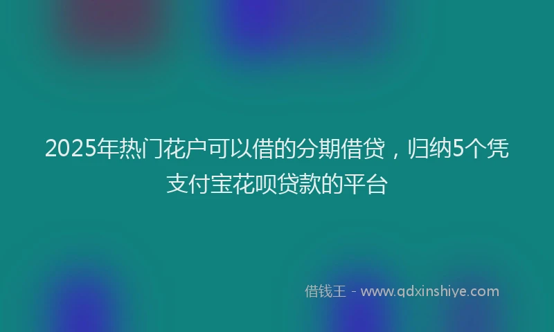 2025年热门花户可以借的分期借贷，归纳5个凭支付宝花呗贷款的平台