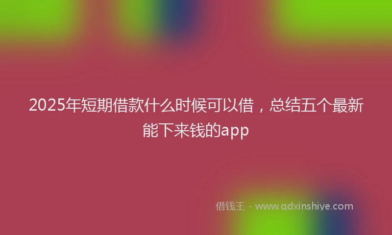 2025年短期借款什么时候可以借，总结五个最新能下来钱的app