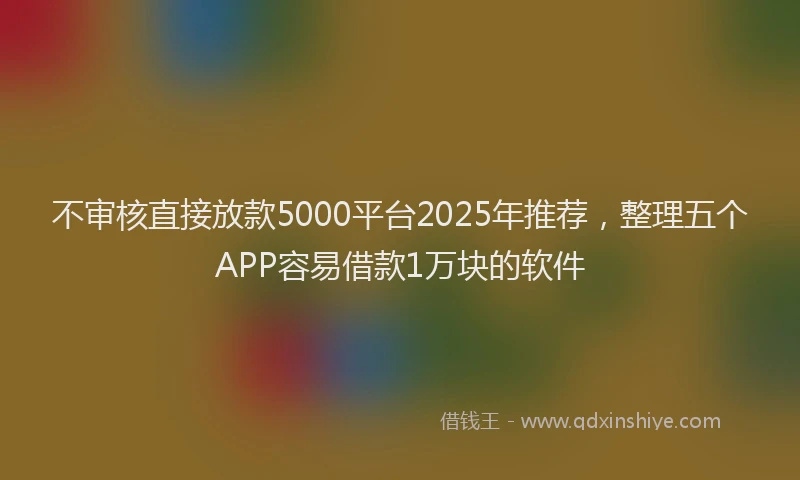 不审核直接放款5000平台2025年推荐，整理五个APP容易借款1万块的软件
