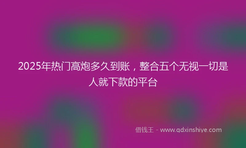 2025年热门高炮多久到账，整合五个无视一切是人就下款的平台