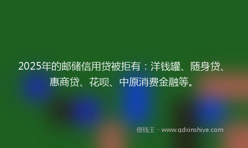 2025年的邮储信用贷被拒有：洋钱罐、随身贷、惠商贷、花呗、中原消费金融等。