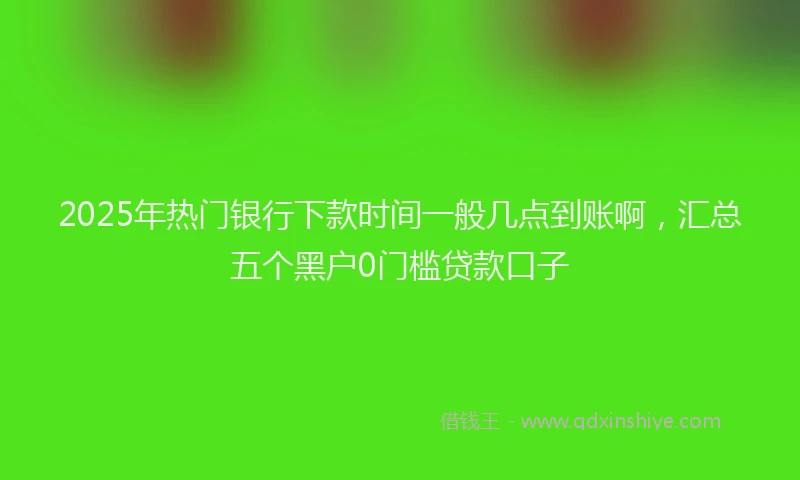 2025年热门银行下款时间一般几点到账啊，汇总五个黑户0门槛贷款口子
