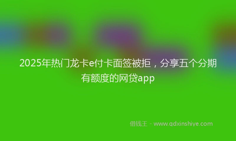 2025年热门龙卡e付卡面签被拒，分享五个分期有额度的网贷app