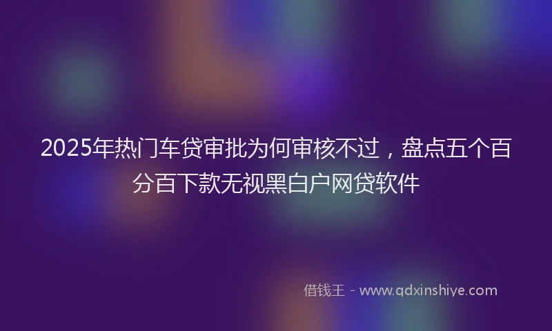 2025年热门车贷审批为何审核不过，盘点五个百分百下款无视黑白户网贷软件