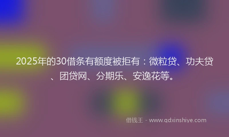 2025年的30借条有额度被拒有：微粒贷、功夫贷、团贷网、分期乐、安逸花等。