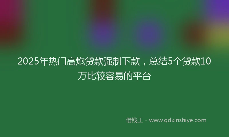 2025年热门高炮贷款强制下款，总结5个贷款10万比较容易的平台