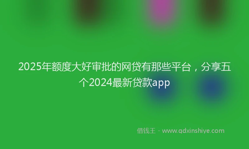 2025年额度大好审批的网贷有那些平台，分享五个2024最新贷款app