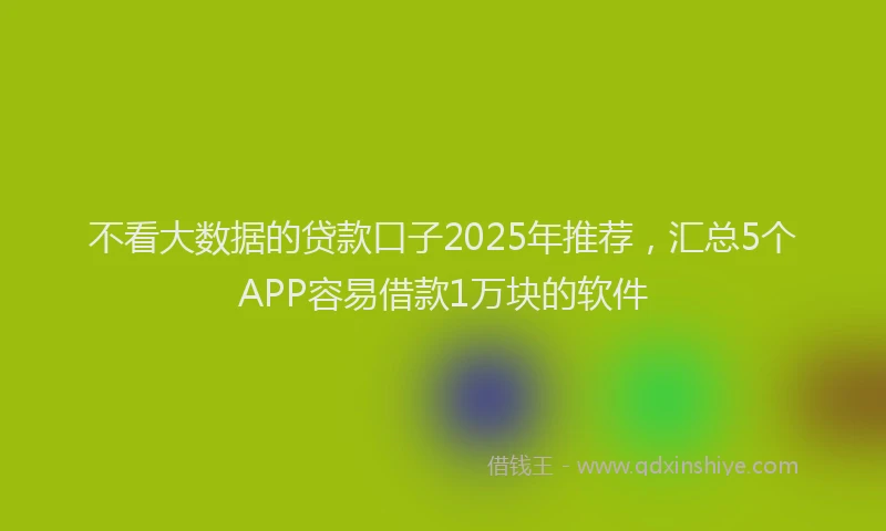 不看大数据的贷款口子2025年推荐，汇总5个APP容易借款1万块的软件