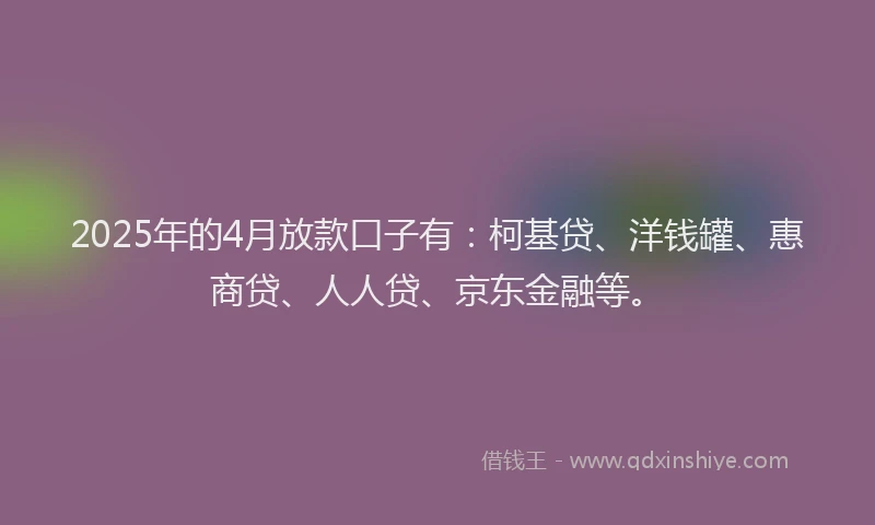 2025年的4月放款口子有：柯基贷、洋钱罐、惠商贷、人人贷、京东金融等。