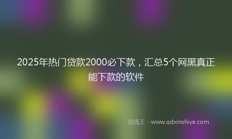 2025年热门贷款2000必下款，汇总5个网黑真正能下款的软件