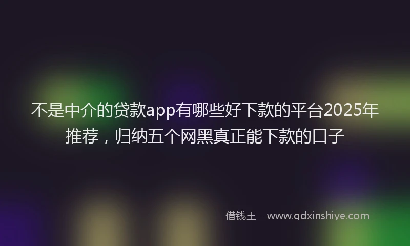 不是中介的贷款app有哪些好下款的平台2025年推荐，归纳五个网黑真正能下款的口子