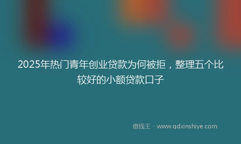 2025年热门青年创业贷款为何被拒，整理五个比较好的小额贷款口子