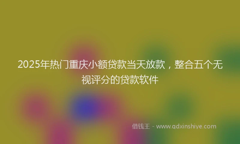 2025年热门重庆小额贷款当天放款，整合五个无视评分的贷款软件