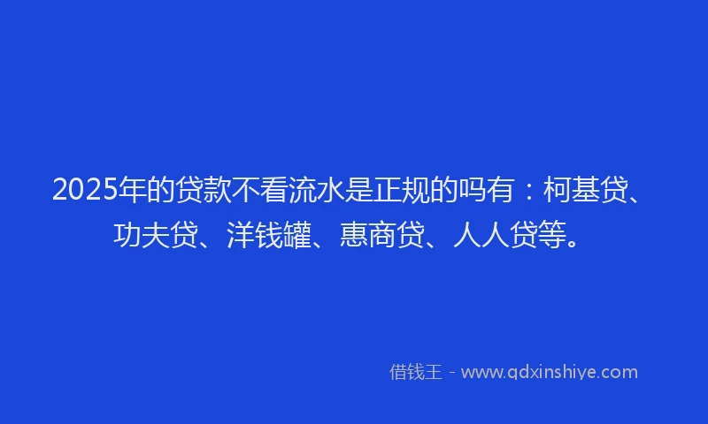 2025年的贷款不看流水是正规的吗有：柯基贷、功夫贷、洋钱罐、惠商贷、人人贷等。