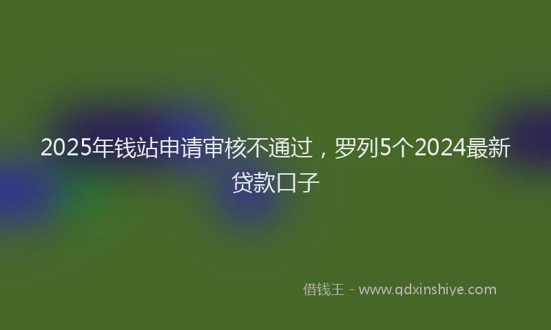 2025年钱站申请审核不通过，罗列5个2024最新贷款口子