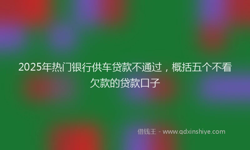 2025年热门银行供车贷款不通过，概括五个不看欠款的贷款口子