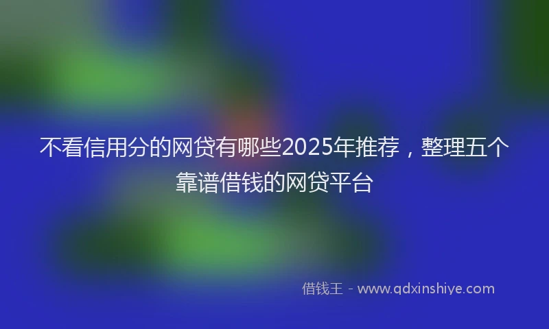 不看信用分的网贷有哪些2025年推荐，整理五个靠谱借钱的网贷平台