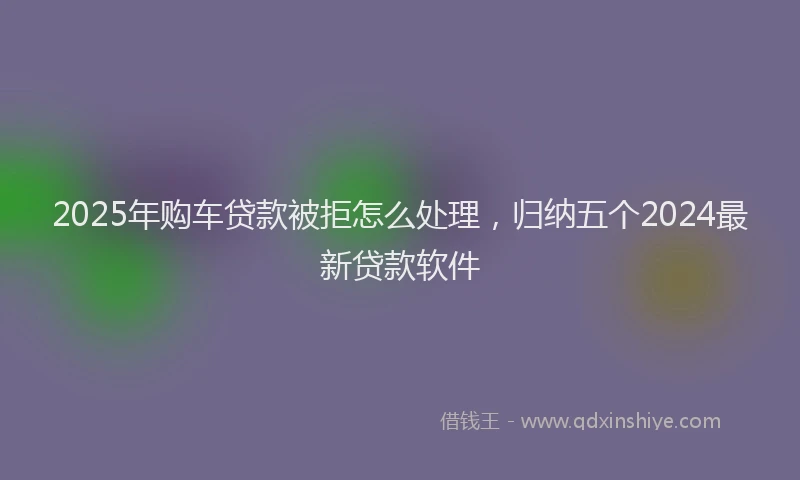 2025年购车贷款被拒怎么处理，归纳五个2024最新贷款软件