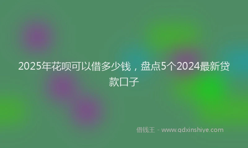 2025年花呗可以借多少钱，盘点5个2024最新贷款口子