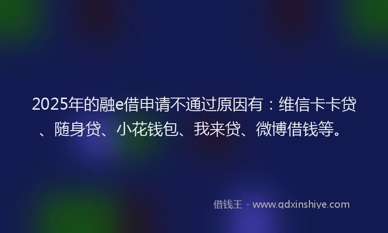 2025年的融e借申请不通过原因有：维信卡卡贷、随身贷、小花钱包、我来贷、微博借钱等。