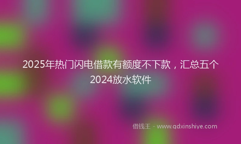 2025年热门闪电借款有额度不下款，汇总五个2024放水软件