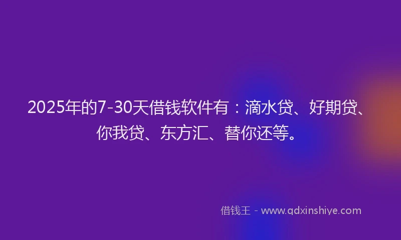 2025年的7-30天借钱软件有：滴水贷、好期贷、你我贷、东方汇、替你还等。