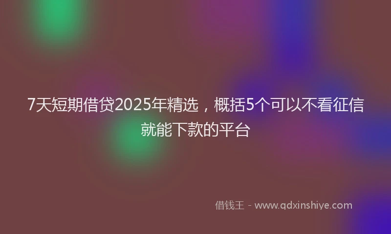 7天短期借贷2025年精选，概括5个可以不看征信就能下款的平台