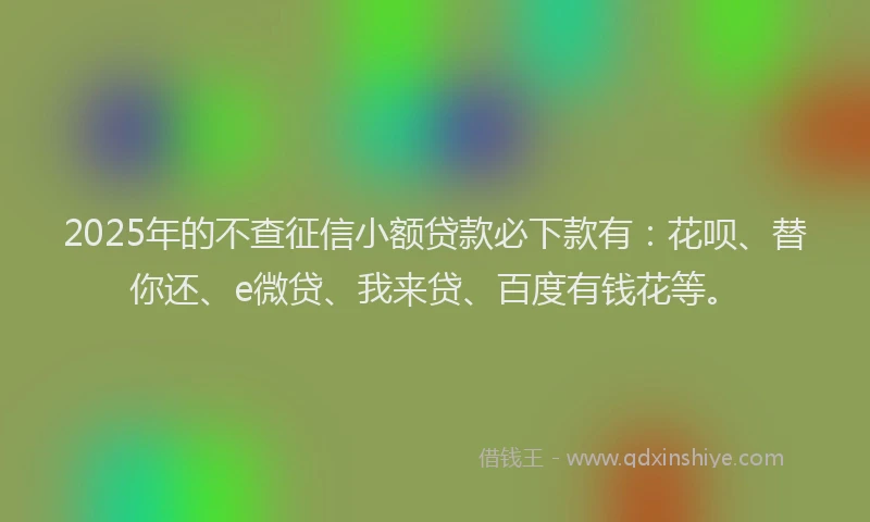 2025年的不查征信小额贷款必下款有：花呗、替你还、e微贷、我来贷、百度有钱花等。