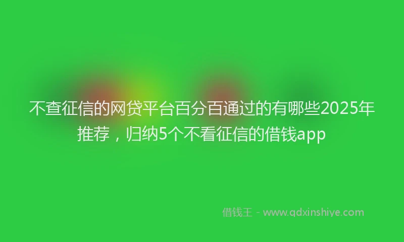 不查征信的网贷平台百分百通过的有哪些2025年推荐，归纳5个不看征信的借钱app