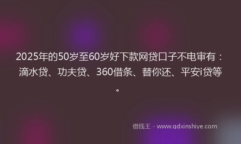 2025年的50岁至60岁好下款网贷口子不电审有：滴水贷、功夫贷、360借条、替你还、平安i贷等。