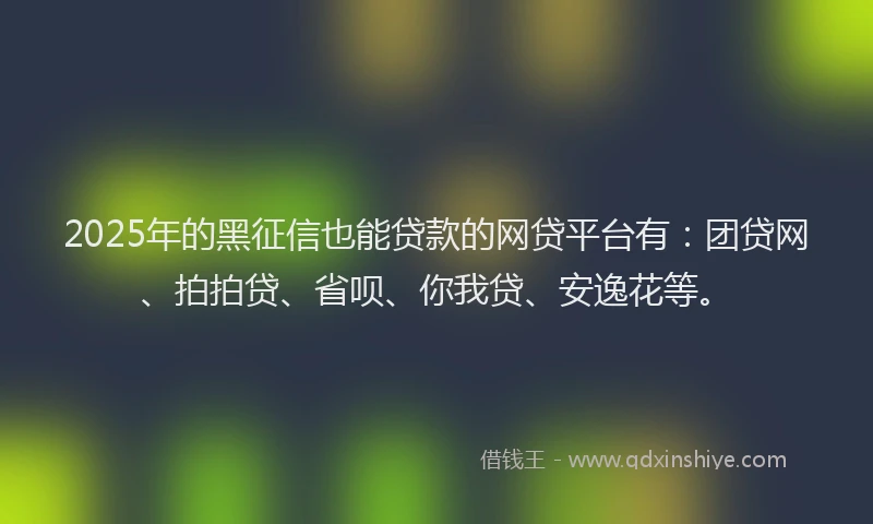 2025年的黑征信也能贷款的网贷平台有：团贷网、拍拍贷、省呗、你我贷、安逸花等。