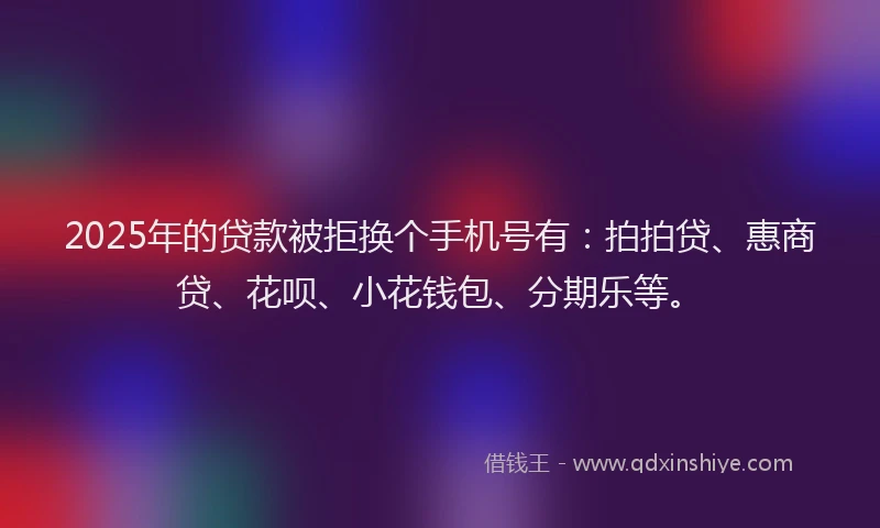 2025年的贷款被拒换个手机号有：拍拍贷、惠商贷、花呗、小花钱包、分期乐等。