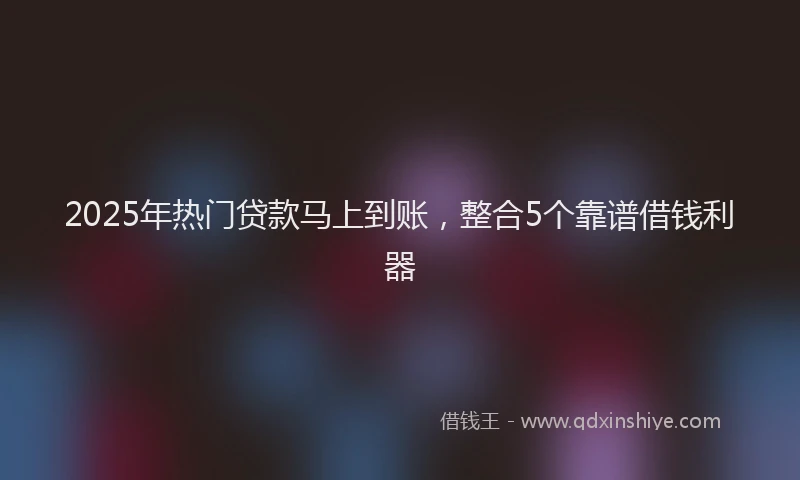 2025年热门贷款马上到账，整合5个靠谱借钱利器
